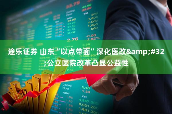 途乐证券 山东“以点带面”深化医改&#32;公立医院改革凸显公益性