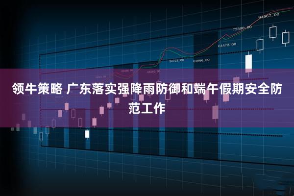 领牛策略 广东落实强降雨防御和端午假期安全防范工作