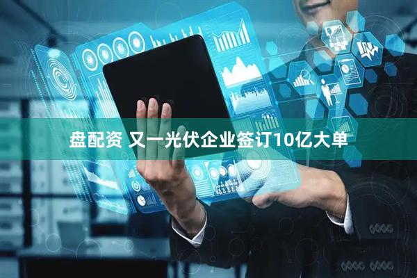 盘配资 又一光伏企业签订10亿大单