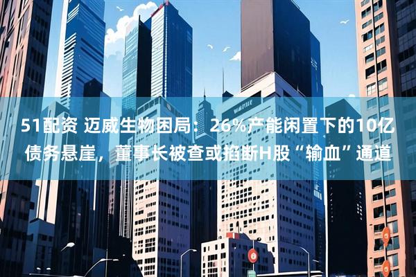 51配资 迈威生物困局：26%产能闲置下的10亿债务悬崖，董事长被查或掐断H股“输血”通道