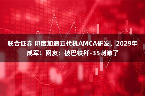联合证券 印度加速五代机AMCA研发，2029年成军！网友：被巴铁歼-35刺激了