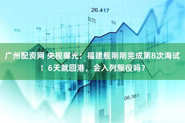 广州配资网 央视曝光：福建舰刚刚完成第8次海试！6天就回港，会入列服役吗？