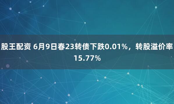 股王配资 6月9日春23转债下跌0.01%，转股溢价率15.77%