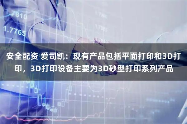 安全配资 爱司凯：现有产品包括平面打印和3D打印，3D打印设备主要为3D砂型打印系列产品