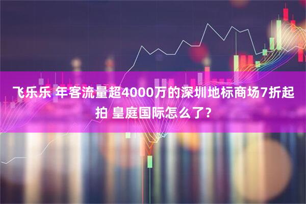 飞乐乐 年客流量超4000万的深圳地标商场7折起拍 皇庭国际怎么了？