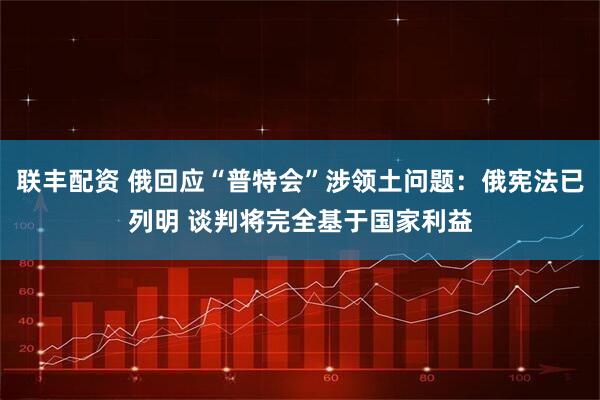 联丰配资 俄回应“普特会”涉领土问题：俄宪法已列明 谈判将完全基于国家利益