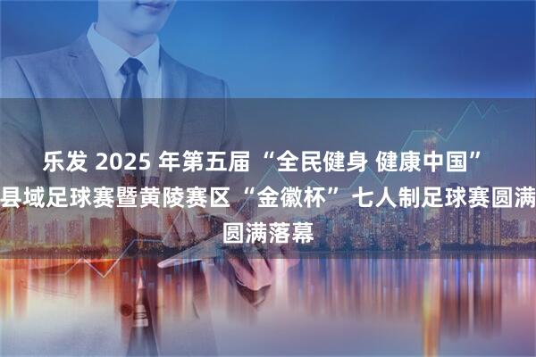 乐发 2025 年第五届 “全民健身 健康中国” 全国县域足球赛暨黄陵赛区 “金徽杯” 七人制足球赛圆满落幕