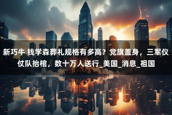 新巧牛 钱学森葬礼规格有多高？党旗盖身，三军仪仗队抬棺，数十万人送行_美国_消息_祖国