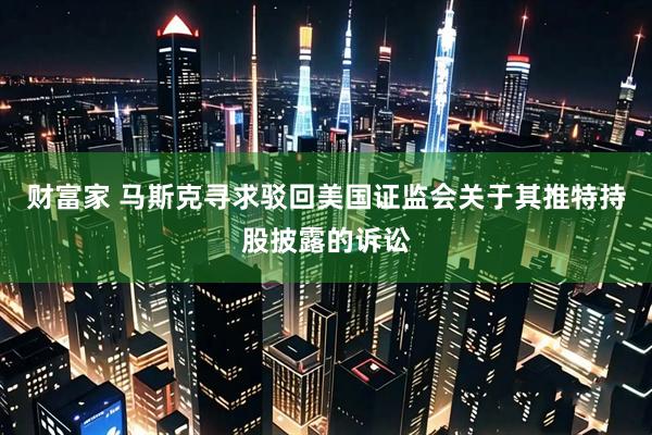 财富家 马斯克寻求驳回美国证监会关于其推特持股披露的诉讼