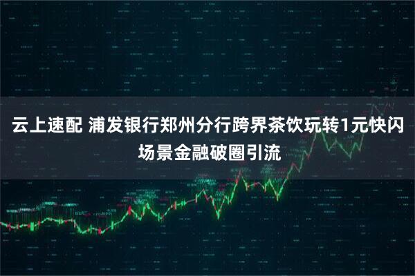 云上速配 浦发银行郑州分行跨界茶饮玩转1元快闪 场景金融破圈引流