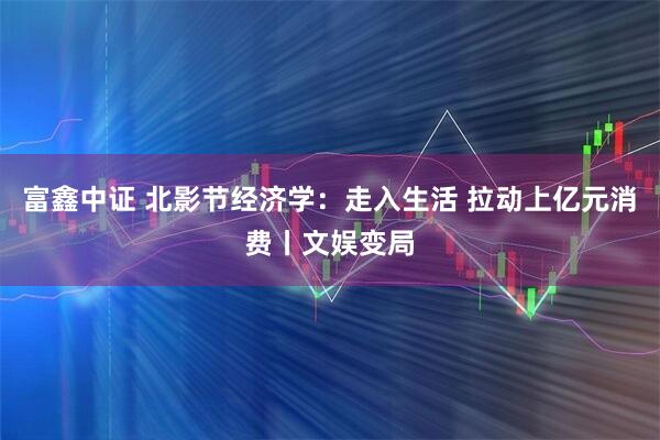 富鑫中证 北影节经济学：走入生活 拉动上亿元消费丨文娱变局